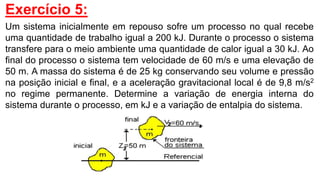 Exercício 5:
Um sistema inicialmente em repouso sofre um processo no qual recebe
uma quantidade de trabalho igual a 200 kJ. Durante o processo o sistema
transfere para o meio ambiente uma quantidade de calor igual a 30 kJ. Ao
final do processo o sistema tem velocidade de 60 m/s e uma elevação de
50 m. A massa do sistema é de 25 kg conservando seu volume e pressão
na posição inicial e final, e a aceleração gravitacional local é de 9,8 m/s2
no regime permanente. Determine a variação de energia interna do
sistema durante o processo, em kJ e a variação de entalpia do sistema.
 