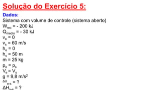 Solução do Exercício 5:
Dados:
Sistema com volume de controle (sistema aberto)
Wrec = - 200 kJ
Qmedio = - 30 kJ
ve = 0
vs = 60 m/s
he = 0
hs = 50 m
m = 25 kg
pe = ps
Ve = Vs
g = 9,8 m/s2
ΔU
e-s = ?
ΔH = ?
 