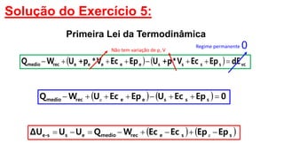 Solução do Exercício 5:
    0EpEcUEpEcUWQ ssseerecmedio  e
    dEEpEcV*p+UEpEcV*p+UWQ vcsssseeeeerecmedio 
0
   EpEpEcEcWQUUΔU sserecmedioess-e  e
Regime permanente
Não tem variação de p, V
Primeira Lei da Termodinâmica
 