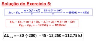 Solução do Exercício 5:
𝑬𝒑 𝒆 − 𝑬𝒑 𝒔 = 𝒎 ∗ 𝒈 ∗ 𝒉 𝒆 − 𝒉 𝒔 = 𝟐𝟓 ∗ 𝟗, 𝟖 ∗ 𝟎 − 𝟓𝟎
𝑬𝒑 𝒆 − 𝑬𝒑 𝒔 = − 𝟏𝟐𝟐𝟓𝟎 𝑱 = − 12,25 kJ
kJ112,7512,250-45-(-200)-30-ΔU s-e 
𝑬𝒄 𝒆 − 𝑬𝒄 𝒔 =
𝒎 ∗ 𝐯 𝒆
𝟐
− 𝐯𝒔
𝟐
𝟐
=
𝟐𝟓 ∗ 𝟎 𝟐
− 𝟔𝟎 𝟐
𝟐
= − 45000 J = − 45 kJ
 