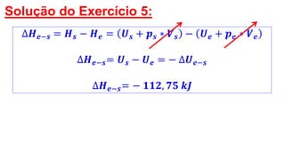 Solução do Exercício 5:
∆𝑯 𝒆−𝒔 = 𝑯 𝒔 − 𝑯 𝒆 = 𝑼 𝒔 + 𝒑 𝒔 ∗ 𝑽 𝒔 − 𝑼 𝒆 + 𝒑 𝒆 ∗ 𝑽 𝒆
∆𝑯 𝒆−𝒔= 𝑼 𝒔 − 𝑼 𝒆 = − ∆𝑼 𝒆−𝒔
∆𝑯 𝒆−𝒔= − 𝟏𝟏𝟐, 𝟕𝟓 𝒌𝑱
 