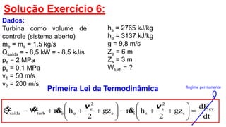 Solução Exercício 6:
Dados:
Turbina como volume de
controle (sistema aberto)
me = ms = 1,5 kg/s
Qsaída = - 8,5 kW = - 8,5 kJ/s
pe = 2 MPa
ps = 0,1 MPa
v1 = 50 m/s
v2 = 200 m/s
Primeira Lei da Termodinâmica
0
Regime permanente
hs = 2765 kJ/kg
he = 3137 kJ/kg
g = 9,8 m/s
Ze = 6 m
Zs = 3 m
Wturb = ?
dt
dE
gz
2
hmgz
2
hmWQ cv
s
2
s
sse
2
e
eeturbsaída 












vv

 