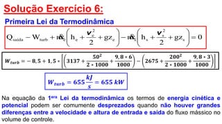 Solução Exercício 6:
Primeira Lei da Termodinâmica
0gz
2
hmgz
2
hmWQ s
2
s
sse
2
e
eeturbsaída 












vv

𝑾 𝒕𝒖𝒓𝒃 = − 𝟖, 𝟓 + 𝟏, 𝟓 ∗ 𝟑𝟏𝟑𝟕 +
𝟓𝟎 𝟐
𝟐 ∗ 𝟏𝟎𝟎𝟎
+
𝟗, 𝟖 ∗ 𝟔
𝟏𝟎𝟎𝟎
− 𝟐𝟔𝟕𝟓 +
𝟐𝟎𝟎 𝟐
𝟐 ∗ 𝟏𝟎𝟎𝟎
+
𝟗, 𝟖 ∗ 𝟑
𝟏𝟎𝟎𝟎
𝑾 𝒕𝒖𝒓𝒃 = 𝟔𝟓𝟓
𝒌𝑱
𝒔
= 𝟔𝟓𝟓 𝒌𝑾
Na equação da 1era Lei da termodinâmica os termos de energia cinética e
potencial podem ser comumente desprezados quando não houver grandes
diferenças entre a velocidade e altura de entrada e saída do fluxo mássico no
volume de controle.
 