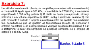 Exercício 7:
Um cilindro isolado está coberto por um pistão pesado (no está em movimento)
e contêm 0,52 kg de agua a 300 kPa, uma entalpia de 2760 kJ/kg e um volume
específico de 0,633 m3/kg (estado 1). O pistão cai hasta que a pressão alcança
500 kPa e um volume específico de 0,001 m3/kg e detém-se (estado 2). Em
este momento é quitado o isolante e o sistema entra em contato com um banho
frio, permitindo-se que se igualem as temperaturas (estado 3). Encontrar a
entalpia no estado 2, se é despreciada a variação de altura dos estados 1 e 2;
e Determinar o calor intercambiado no processo completo, se a entalpia do
estado 3 é de 632 kJ/kg.
Banho, Estado 3
 