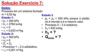 Solução Exercício 7:
Dados:
Processo em um sistema fechado
m = 0,52 kg
Estado 1:
• p1 = 300 kPa
• h1 = 2760 kJ/kg
• v1 = 0
• 1 = 0,633 m3/kg
Estado 2:
• p2 = 500 kPa
• v2 = 0
• Z1 = Z2
• Processo 1 – 2 é adiabático.
• 2 = 0,001 m3/kg
Estado 3
• p2 = p3 = 500 kPa porque o pistão
no é movido e é o mesmo valor.
• Processo 2 – 3 é isobárico.
• h3 = 632 kJ/kg
• h2 = ?
• Qciclo = ?
 
