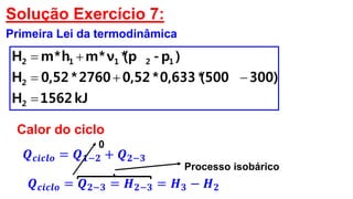 Solução Exercício 7:
Primeira Lei da termodinâmica
kJ1562H
300)(500*0,633*0,522760*0,52H
)p-(p*ν*mh*mH
2
2
12112



Calor do ciclo
𝑸 𝒄𝒊𝒄𝒍𝒐 = 𝑸 𝟏−𝟐 + 𝑸 𝟐−𝟑
0
𝑸 𝒄𝒊𝒄𝒍𝒐 = 𝑸 𝟐−𝟑 = 𝑯 𝟐−𝟑 = 𝑯 𝟑 − 𝑯 𝟐
Processo isobárico
 