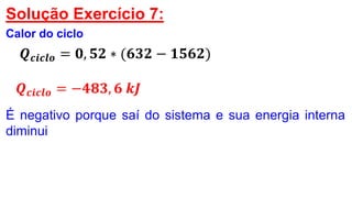 Solução Exercício 7:
Calor do ciclo
𝑸 𝒄𝒊𝒄𝒍𝒐 = 𝟎, 𝟓𝟐 ∗ (𝟔𝟑𝟐 − 𝟏𝟓𝟔𝟐)
𝑸 𝒄𝒊𝒄𝒍𝒐 = −𝟒𝟖𝟑, 𝟔 𝒌𝑱
É negativo porque saí do sistema e sua energia interna
diminui
 