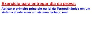 Exercício para entregar dia da prova:
Aplicar o primeiro principio ou lei da Termodinâmica em um
sistema aberto e em um sistema fechado real.
 