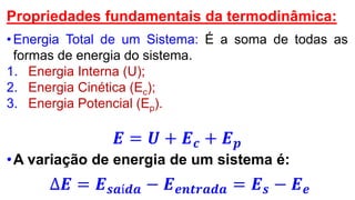 Propriedades fundamentais da termodinâmica:
•Energia Total de um Sistema: É a soma de todas as
formas de energia do sistema.
1. Energia Interna (U);
2. Energia Cinética (Ec);
3. Energia Potencial (Ep).
𝑬 = 𝑼 + 𝑬 𝒄 + 𝑬 𝒑
•A variação de energia de um sistema é:
∆𝑬 = 𝑬 𝒔𝒂í𝒅𝒂 − 𝑬 𝒆𝒏𝒕𝒓𝒂𝒅𝒂 = 𝑬 𝒔 − 𝑬 𝒆
 
