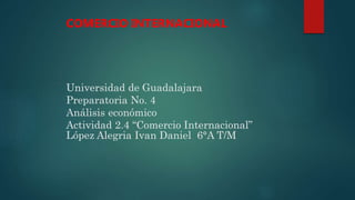 Universidad de Guadalajara
Preparatoria No. 4
Análisis económico
Actividad 2.4 “Comercio Internacional”
López Alegria Ivan Daniel 6°A T/M
COMERCIO INTERNACIONAL
 