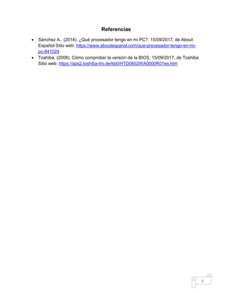 8
Referencias
 Sánchez A.. (2014). ¿Qué procesador tengo en mi PC?. 15/09/2017, de About
Español Sitio web: https://www.aboutespanol.com/que-procesador-tengo-en-mi-
pc-841024
 Toshiba. (2008). Cómo comprobar la versión de la BIOS. 15/09/2017, de Toshiba
Sitio web: https://aps2.toshiba-tro.de/kb0/HTD0602WA0000R01es.htm
 