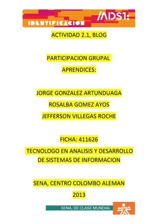 ACTIVIDAD 2.1, BLOG


      PARTICIPACION GRUPAL
           APRENDICES:


   JORGE GONZALEZ ARTUNDUAGA
       ROSALBA GOMEZ AYOS
    JEFFERSON VILLEGAS ROCHE


          FICHA: 411626
TECNOLOGO EN ANALISIS Y DESARROLLO
   DE SISTEMAS DE INFORMACION


  SENA, CENTRO COLOMBO ALEMAN
              2013
 
