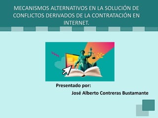 Presentado por:
José Alberto Contreras Bustamante
MECANISMOS ALTERNATIVOS EN LA SOLUCIÓN DE
CONFLICTOS DERIVADOS DE LA CONTRATACIÓN EN
INTERNET.
 
