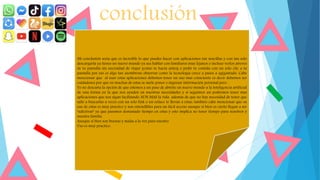conclusión
Mi conclusión seria que es increíble lo que puedes hacer con aplicaciones tan sencillas y con tan solo
descargarla ya tienes un nuevo mundo ya sea hablar con familiares muy lejanos o incluso verlos atreves
de tu pantalla sin necesidad de viajar (como se hacia antes) o pedir tu comida con un solo clic a tu
pantalla por eso es algo tan asombroso observar como la tecnología crece a pasos a agigantado. Cabe
mencionar que al usar estas aplicaciones debemos tener un uso mas consciente es decir debemos ser
cuidadosos por que en muchas de estas se suele poner o ingresar información personal pero .
Yo no descarta la opción de que estemos a un paso de abrirle un nuevo mundo a la inteligencia artificial
de una forma en la que nos ayuden en nuestras necesidades y si seguimos así podremos tener mas
aplicaciones que nos sigan facilitando AUN MAS la vida además de que no hay necesidad de tener que
salir a buscarlas a veces con un solo link o un enlace te llevan a estas, también cabe mencionar que su
uso de estas es muy practico y son entendibles para un fácil acceso aunque si bien es cierto llegan a ser
“adictivas” ya que pasamos demasiado tiempo en estas y esto implica no tener tiempo para nosotros y
nuestra familia
Aunque si bien son buenas y malas a la vez para nuestro
Uso es muy practico.
 
