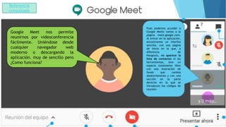 Pues podemos acceder a
Google Meets vamos a la
página meet.google.com.
Al entrar en la aplicación,
encontramos un interfaz
sencilla, con una página
de inicio en la que, a
diferencia de
Hangouts, no aparece la
lista de contactos ni las
herramientas, sino un
espacio totalmente libre
con una ilustración de
fondo que cambia
aleatoriamente y con una
sección en la parte
derecha en la que se
introducen los códigos de
reunión-
Google Meet nos permite
reunirnos por videoconferencia
fácilmente. Uniéndose desde
cualquier navegador web
moderno o descargando la
aplicación. muy de sencillo pero
¿Como funciona?
Referencia
consultada
 