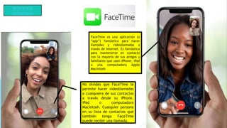 No olvides que FaceTime le
permite hacer videollamadas
a cualquiera de sus contactos
a través desde su iPhone,
iPad o computadora
Macintosh. Cualquier persona
en su lista de contactos que
también tenga FaceTime
puede recibir una llamada.
FaceTime es una aplicación (o
“app”) fantástica para hacer
llamadas y videollamadas a
través de Internet. Es fantástica
para mantenerse en contacto
con la mayoría de sus amigos y
familiares que usen iPhone, iPad
o una computadora Apple
Macintosh.
Referencia
consultada
 