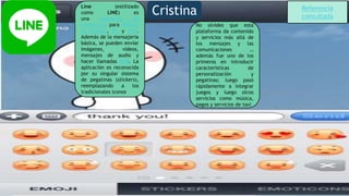 Line (estilizado
como LINE) es
una aplicación de
mensajería para teléfon
os móviles, PC y Mac.
Además de la mensajería
básica, se pueden enviar
imágenes, vídeos,
mensajes de audio y
hacer llamadas VoIP. La
aplicación es reconocida
por su singular sistema
de pegatinas (stickers),
reemplazando a los
tradicionales iconos.
No olvides que esta
plataforma da contenido
y servicios más allá de
los mensajes y las
comunicaciones …
además fue uno de los
primeros en introducir
características de
personalización y
pegatinas; luego pasó
rápidamente a integrar
juegos y luego otros
servicios como música,
pagos y servicios de taxi
Cristina Referencia
consultada
 