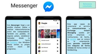 Con Messenger llegó a ser
posible chatear, hablar o
realizar videoconferencias
entre dos computadoras.
También era posible, en
algunos países, establecer
llamadas desde la
computadora hacia
un teléfono (los Windows
Phone tenían su propia
versión móvil del
programa).
Esta app capaz de
conectarse al servicio
de comunicaciones y
Exchange Instant
Messaging usados por
varias empresas o
instituciones, de hecho,
la versión que se conoce
es la empresarial,
pues permite controlar
una máquina de forma
remota de forma similar al
NetMeeting.
Referencia
consultada.
 