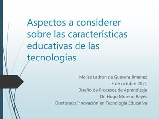 Aspectos a considerer
sobre las características
educativas de las
tecnologías
Melisa Ladron de Guevara Jiménez
3 de octubre 2021
Diseño de Procesos de Aprendizaje
Dr. Hugo Moreno Reyes
Doctorado Innovación en Tecnología Educativa
 