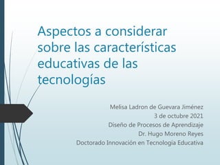 Aspectos a considerar
sobre las características
educativas de las
tecnologías
Melisa Ladron de Guevara Jiménez
3 de octubre 2021
Diseño de Procesos de Aprendizaje
Dr. Hugo Moreno Reyes
Doctorado Innovación en Tecnología Educativa
 