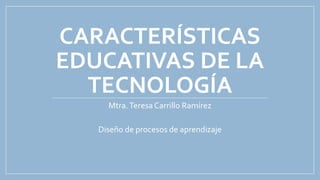 CARACTERÍSTICAS
EDUCATIVAS DE LA
TECNOLOGÍA
Mtra.Teresa Carrillo Ramírez
Diseño de procesos de aprendizaje
 