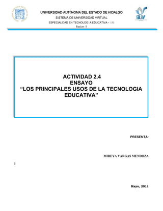                  <br /> ACTIVIDAD 2.4ENSAYO“LOS PRINCIPALES USOS DE LA TECNOLOGIA EDUCATIVA” <br />    PRESENTA:  <br />                                                                    <br />MIREYA VARGAS MENDOZA<br />I<br />Mayo, 2011<br />INDICE<br />RESUMEN<br />INTRODUCCION<br /> “LOS PRINCIPALES USOS DE LA TECNOLOGIA EDUCATIVA”<br />CONCLUSIONES.<br />BIBLIOGRAFIA<br />1.- RESUMEN<br />La tecnología educativa se ha desarrollado a partir del desarrollo de nuevas tecnologías de la información y la comunicación, y han tenido consecuencias tanto para la práctica del docente  como para los procesos de aprendizaje que se emplean.<br />Este ensayo presenta los principales usos de la tecnología en los modelos educativos.<br />2.- INTRODUCCION<br />Los medios tecnológicos hoy en día, son parte importante de este mundo globalizado en el que vivimos, y ha llegado hasta un punto muy importante para el desarrollo de un país, como lo es la educación.<br />La educación se he echando mano de la tecnología, para crear nuevos métodos e instrumentos que permiten a los alumnos poder estar en contacto continuo ya sea personal o <br />a distancia con sus compañeros y profesores, lo que les ha facilitado el tener acceso a toda la información que ellos van requiriendo durante su formación y así adquirir conocimientos de forma continua e interactivamente.<br />No solo encontraremos los usos de la tecnología educativa, sino también las ventajas y desventajas con las que se enfrenta esta realidad educativa de nuestros días.<br />“LOS PRINCIPALES USOS DE LA TECNOLOGIA EDUCATIVA”<br />El sistema educativo ha sufrido modificaciones en cuanto al uso de herramientas,  se incorpora como contenido básico común el aprendizaje de las nuevas tecnologías de la información, en particular los procedimientos básicos de uso de la computadora. Se promueve, además, el empleo de computadoras como medio de enseñanza y de aprendizaje en cada una de las áreas o asignaturas escolares, y se promueve su uso para la elaboración de tareas y documentos.<br />Esta situación no era nada fácil para las instituciones, puesto que requieren de insumos tales como computadoras, impresoras y demás artefactos de conexión, programas utilitarios, lenguajes de programación, software educativo y, fundamentalmente, contar con personal docente y no docente capacitado.<br />De aquí partimos para el desarrollo de los recursos educativos y los medios didácticos, con los cuales el docente se enfrentara a este nuevo reto en la educación, la combinación de la tecnología en el ámbito educativo.<br />El docente debe de identificar primero, cual es el objetivo del aprendizaje de sus alumnos, y de ahí partir para poder usar algún recurso didáctico, ya sea auditivo o visual, ya que esto enriquecerá los procesos de enseñanza-aprendizaje de los alumnos. Ya que no se puede <br />tener acceso a todos los recursos que actualmente circulan por el mundo tecnológico, el docente se da a la tarea de investigar cual es que mejor se adapta a sus alumnos por sus características, manejo de información pero sobre todo la parte de accesibilidad.<br />Se debe de tener en cuenta 3 apoyos  para la buena utilización  de los medios didácticos como:<br />El apoyo tecnológico. Revisar todo lo correspondiente al software, hardware y demás recursos que utilizaremos.<br />- El apoyo didáctico. Se revisara el material y en base a lo revisado se elaboraran  las actividades adecuadas para los alumnos..<br />- El apoyo organizativo. Nos ocuparemos de ver la logística de la clase, el tiempo que dura, cuanto se puede abarcar por sesión, la manera en cómo se presentara el resultado final.<br />Así la educación se apoya en la tecnología mediante materiales didácticos, recursos educativos, como pueden ser: materiales  convencionales (Juegos: arquitecturas, juegos de sobremesa, materiales de laboratorio), materiales audiovisuales (Imágenes fijas proyectables (fotos): diapositivas, fotografías, materiales sonoros (audio): casetes, discos, programas de radio), o echar mano de las nuevas tecnologías como programas informáticos (CD u on-line) educativos: videojuegos, lenguajes de autor, actividades de aprendizaje, presentaciones multimedia, enciclopedias, animaciones y simulaciones interactivas, servicios telemáticos (páginas web, weblogs, tours virtuales, webquest, cazas del tesoro, correo, etc.) <br />CONCLUSION<br />La educación básica, la capacitación y formación de profesionales, no solo se debe de basar en una metodología tradicional, hoy gracias al uso de la tecnología dentro de la educación, y del uso de los medios y recursos que día a día se realizan, se pueden desarrollar las aptitudes <br />y actitudes con una visión más amplia de nuestro entorno, esto es, por la apertura que la tecnología le ha brindado a la educación, como un amplio panorama global.<br />La calidad educativa de estos medios de enseñanza depende, más que de sus características técnicas, del uso o explotación didáctica que realice el docente y del contexto en el que se  desarrolle.<br />5.- BIBLIOGRAFIA<br />Ríos L. R., López E. R., Lezcano M. B. y Pérez R., “ Historia y Evolución de los Medios de Enseñanza.” Recuperado de: http://cvonline.uaeh.edu.mx/Cursos/Especialidad/TecnologiaEducativaG15/modIII_la_tec_educativa/Unidad%202/act22_lec_HistEvolMediosEnsen_U2.pdf<br /> Litwin, E., (2000), “Tecnologia Educativa, Politica,  historias y propuestas”, Recuperado de: http://www.terras.edu.ar/jornadas/30/biblio/30LIGUORI-Laura-Las-nuevas-tecnologias.PDF<br />Marqués, P G. , (2007), “Los Medios Didácticos ”, Recuperado de: http://cvonline.uaeh.edu.mx/Cursos/Especialidad/TecnologiaEducativaG15/modIII_la_tec_educativa/Unidad%202/act22_lec_MediosDidacticos_U2.pdf<br />Marqués, P G. , (2005),”Selección de Materiales Didácticos y Diseño de Intervenciones Educativas”, Recuperado de: http://cvonline.uaeh.edu.mx/Cursos/Especialidad/TecnologiaEducativaG15/modIII_la_tec_educativa/Unidad%202/act22_SelecMatDidacticos_U2.pdf<br />Rodríguez M. L.y Pardo A. R.(2007), “Los Medios y Recursos Didácticos”, Recuperado de: http://cvonline.uaeh.edu.mx/Cursos/Especialidad/TecnologiaEducativaG15/modIII_la_tec_educativa/Unidad%202/act22_pres_RecursosDidacticos_U2.pdf<br />