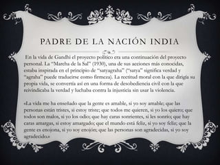 PA D R E D E L A N AC I Ó N I N D I A
 En la vida de Gandhi el proyecto político era una continuación del proyecto
personal. La “Marcha de la Sal” (1930), una de sus acciones más conocidas,
estaba inspirada en el principio de “satyagraha” (“satya” significa verdad y
“agraha” puede traducirse como firmeza). La rectitud moral con la que dirigía su
propia vida, se convertía así en una forma de desobediencia civil con la que
reivindicaba la verdad y luchaba contra la injusticia sin usar la violencia.

«La vida me ha enseñado que la gente es amable, si yo soy amable; que las
personas están tristes, si estoy triste; que todos me quieren, si yo los quiero; que
todos son malos, si yo los odio; que hay caras sonrientes, si les sonrío; que hay
caras amargas, si estoy amargado; que el mundo está feliz, si yo soy feliz; que la
gente es enojona, si yo soy enojón; que las personas son agradecidas, si yo soy
agradecido.»
 