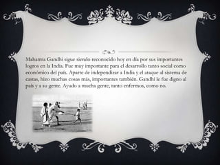 Mahatma Gandhi sigue siendo reconocido hoy en día por sus importantes
logros en la India. Fue muy importante para el desarrollo tanto social como
económico del país. Aparte de independizar a India y el ataque al sistema de
castas, hizo muchas cosas más, importantes también. Gandhi le fue digno al
país y a su gente. Ayudo a mucha gente, tanto enfermos, como no.
 