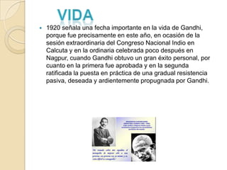    1920 señala una fecha importante en la vida de Gandhi,
    porque fue precisamente en este año, en ocasión de la
    sesión extraordinaria del Congreso Nacional Indio en
    Calcuta y en la ordinaria celebrada poco después en
    Nagpur, cuando Gandhi obtuvo un gran éxito personal, por
    cuanto en la primera fue aprobada y en la segunda
    ratificada la puesta en práctica de una gradual resistencia
    pasiva, deseada y ardientemente propugnada por Gandhi.
 