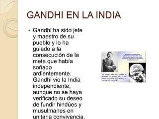 GANDHI EN LA INDIA
   Gandhi ha sido jefe
    y maestro de su
    pueblo y lo ha
    guiado a la
    consecución de la
    meta que había
    soñado
    ardientemente.
    Gandhi vio la India
    independiente,
    aunque no se haya
    verificado su deseo
    de fundir hindúes y
    musulmanes en
    unitaria convivencia.
 