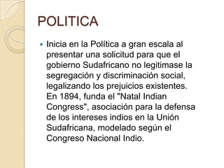 POLITICA
   Inicia en la Política a gran escala al
    presentar una solicitud para que el
    gobierno Sudafricano no legitimase la
    segregación y discriminación social,
    legalizando los prejuicios existentes.
    En 1894, funda el "Natal Indian
    Congress", asociación para la defensa
    de los intereses indios en la Unión
    Sudafricana, modelado según el
    Congreso Nacional Indio.
 