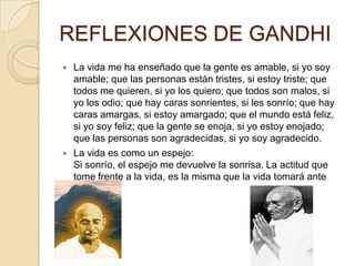 REFLEXIONES DE GANDHI
   La vida me ha enseñado que la gente es amable, si yo soy
    amable; que las personas están tristes, si estoy triste; que
    todos me quieren, si yo los quiero; que todos son malos, si
    yo los odio; que hay caras sonrientes, si les sonrío; que hay
    caras amargas, si estoy amargado; que el mundo está feliz,
    si yo soy feliz; que la gente se enoja, si yo estoy enojado;
    que las personas son agradecidas, si yo soy agradecido.
   La vida es como un espejo:
    Si sonrío, el espejo me devuelve la sonrisa. La actitud que
    tome frente a la vida, es la misma que la vida tomará ante
    mí.
 