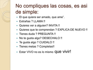 No compliques las cosas, es asi
de simple:
   El que quiera ser amado, que ame”.
   Extrañas ? LLAMA !!
   Quieres ver a alguien? INVITA !!
   Quieres que te comprendan ? EXPLICA DE NUEVO !!
   Tienes duda ? PREGUNTA !!
   No te gusta algo? DESECHALO !!
   Te gusta algo ? CUIDALO !!
   Tienes metas ? Cúmplelas!!
   Estar VIVO no es lo mismo   que vivir!
 