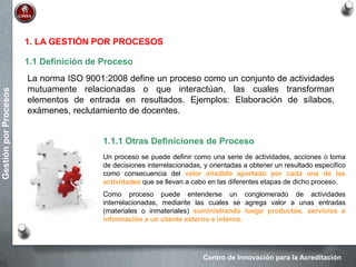 Centro de Innovación para la Acreditación
GestiónporProcesos
1. LA GESTIÓN POR PROCESOS
1.1 Definición de Proceso
La norma ISO 9001:2008 define un proceso como un conjunto de actividades
mutuamente relacionadas o que interactúan, las cuales transforman
elementos de entrada en resultados. Ejemplos: Elaboración de sílabos,
exámenes, reclutamiento de docentes.
1.1.1 Otras Definiciones de Proceso
Un proceso se puede definir como una serie de actividades, acciones o toma
de decisiones interrelacionadas, y orientadas a obtener un resultado especifico
como consecuencia del valor añadido aportado por cada una de las
actividades que se llevan a cabo en las diferentes etapas de dicho proceso.
Como proceso puede entenderse un conglomerado de actividades
interrelacionadas, mediante las cuales se agrega valor a unas entradas
(materiales o inmateriales) suministrando luego productos, servicios e
información a un cliente externo e interno.
 