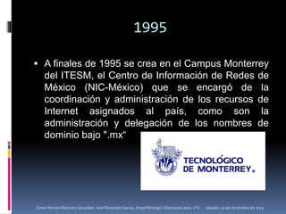 1995
 A finales de 1995 se crea en el Campus Monterrey
del ITESM, el Centro de Información de Redes de
México (NIC-México) que se encargó de la
coordinación y administración de los recursos de
Internet asignados al país, como son la
administración y delegación de los nombres de
dominio bajo ".mx“
sábado, 12 de diciembre de 2015Omar Hernan Ramirez Gonzalez. Axel Resendiz Garcia, Angel Rodrigo Villanueva León, 1°G
 