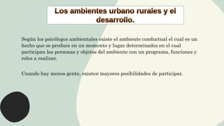 Según los psicólogos ambientales existe el ambiente conductual el cual es un
hecho que se produce en un momento y lugar determinados en el cual
participan las personas y objetos del ambiente con un programa, funciones y
roles a realizar.
Cuando hay menos gente, existen mayores posibilidades de participar.
 