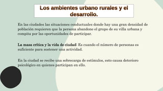En las ciudades las situaciones conductuales donde hay una gran densidad de
población requieren que la persona abandone el grupo de su villa urbana y
compita por las oportunidades de participar.
La masa crítica y la vida de ciudad: Es cuando el número de personas es
suficiente para sostener una actividad.
En la ciudad se recibe una sobrecarga de estímulos, esto causa deterioro
psicológico en quienes participan en ello.
 