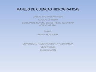 MANEJO DE CUENCAS HIDROGRAFICAS

          JOSE ALIRIO ROSERO PISSO
              CODIGO: 76318969
  ESTUDIANTE NOVENO SEMESTRE DE INGENIERIA
               AGROFORESTAL

                  TUTOR:
              RAMON MOSQUERA



  UNIVERSIDAD NACIONAL ABIERTA Y A DISTANCIA
                CEAD Popayán
               Septiembre 2012
 