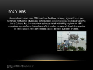 1994 Y 1995
   Se consolidaron redes como RTN creando un Backbone nacional y agrupando a un gran
número de instituciones educativas y comerciales en toda la República, desde Baja California
    hasta Quintana Roo. Se mantuvieron esfuerzos de la Red UNAM y surgieron los ISP's
 comerciales con más fuerza, los cuales no sólo brindaban conexión a Internet sino servicios
        de valor agregado, tales como acceso a Bases de Datos públicas y privadas.




ESTEBAN ANDRÉS CASTRO QUIJANO 1RO "A"
20/12/2011
 
