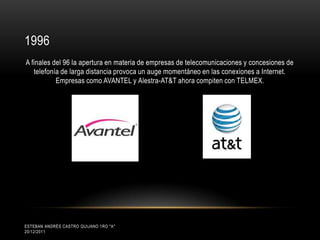 1996
A finales del 96 la apertura en materia de empresas de telecomunicaciones y concesiones de
   telefonía de larga distancia provoca un auge momentáneo en las conexiones a Internet.
           Empresas como AVANTEL y Alestra-AT&T ahora compiten con TELMEX.




ESTEBAN ANDRÉS CASTRO QUIJANO 1RO "A"
20/12/2011
 