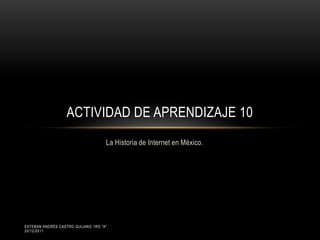 ACTIVIDAD DE APRENDIZAJE 10
                                    La Historia de Internet en México.




ESTEBAN ANDRÉS CASTRO QUIJANO 1RO "A"
20/12/2011
 