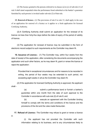 (2) The licence granted to the persons referred to in clauses (a) to (c) of sub-rule (1) of
rule 8 shall stand suspended when the performance bond submitted or the banker’s guarantee
furnished by such persons is invoked under sub-rule (2) of that rule.
15. Renewal of licence.- (1) The provisions of rule 8 to rule 13, shall apply in the case
of an application for renewal of a licence as it applies to a fresh application for licensed
Certifying Authority.
(2) A Certifying Authority shall submit an application for the renewal of its
licence not less than forty-five days before the date of expiry of the period of validity
of licence.
(3) The application for renewal of licence may be submitted in the form of
electronic record subject to such requirements as the Controller may deem fit.
16. Issuance of Licence.- (1) The Controller may, within four weeks from the
date of receipt of the application, after considering the documents accompanying the
application and such other factors, as he may deem fit, grant or renew the licence or
reject the application:
Provided that in exceptional circumstances and for reasons to be recorded in
writing, the period of four weeks may be extended to such period, not
exceeding eight weeks in all as the Controller may deem fit.
(2) If the application for licensed Certifying Authority is approved, the applicant
shall -
(a) submit a performance bond or furnish a banker’s
guarantee within one month from the date of such approval to the
Controller in accordance with sub-rule (2) of rule 8; and
(b) execute an agreement with the Controller binding
himself to comply with the terms and conditions of the licence and the
provisions of the Act and the rules made thereunder.
17. Refusal of Licence.- The Controller may refuse to grant or renew a licence
if-
(i) the applicant has not provided the Controller with such
information relating to its business, and to any circumstances likely to
 