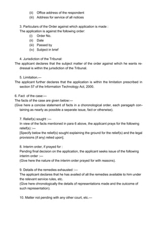 (ii) Office address of the respondent
(iii) Address for service of all notices
3. Particulars of the Order against which application is made :
The application is against the following order:
(i) Order No.
(ii) Date
(iii) Passed by
(iv) Subject in brief
4. Jurisdiction of the Tribunal:
The applicant declares that the subject matter of the order against wihch he wants re-
dressal is within the jurisdiction of the Tribunal.
5. Limitation.—
The applicant further declares that the application is within the limitation prescribed in
section 57 of the Information Technology Act, 2000.
6. Fact of the case:—
The facts of the case are given below:—
(Give here a concise statement of facts in a choronological order, each paragaph con-
taining as nearly as possible a separate issue, fact or otherwise).
7. Relief(s) sought :—
In view of the facts mentioned in para 6 above, the applicant prays for the following
relief(s) :—
[Specify below the relief(s) sought explaining the ground for the relief(s) and the legal
provisions (if any) relied upon].
8. Interim order, if prayed for :
Pending final decision on the application, the applicant seeks issue of the following
interim order :—
(Give here the nature of the interim order prayed for with reasons).
9. Details of the remedies exhausted :—
The applicant declares that he has availed of all the remedies available to him under
the relevant service rules, etc.
(Give here chronologically the details of representations made and the outcome of
such representation).
10. Matter not pending with any other court, etc.—
 