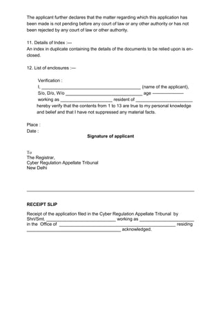 The applicant further declares that the matter regarding which this application has
been made is not pending before any court of law or any other authority or has not
been rejected by any court of law or other authority.
11. Details of Index :—
An index in duplicate containing the details of the documents to be relied upon is en-
closed.
12. List of enclosures :—
Verification :
I, ________________________________________ (name of the applicant),
S/o, D/o, W/o _______________________________ age ———————
working as _____________________ resident of _______________________
hereby verify that the contents from 1 to 13 are true to my personal knowledge
and belief and that I have not suppressed any material facts.
Place :
Date :
Signature of applicant
To
The Registrar,
Cyber Regulation Appellate Tribunal
New Delhi
RECEIPT SLIP
Receipt of the application filed in the Cyber Regulation Appellate Tribunal by
Shri/Smt. ____________________________ working as ______________________
in the Office of _______________________________________________ residing
______________________________________ acknowledged.
 