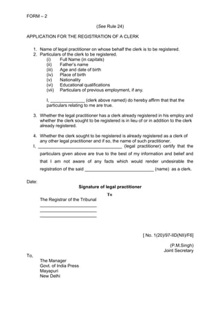 FORM – 2
(See Rule 24)
APPLICATION FOR THE REGISTRATION OF A CLERK
1. Name of legal practitioner on whose behalf the clerk is to be registered.
2. Particulars of the clerk to be registered.
(i) Full Name (in capitals)
(ii) Father’s name
(iii) Age and date of birth
(iv) Place of birth
(v) Nationality
(vi) Educational qualifications
(vii) Particulars of previous employment, if any.
I, ______________ (clerk above named) do hereby affirm that that the
particulars relating to me are true.
3. Whether the legal practitioner has a clerk already registered in his employ and
whether the clerk sought to be registered is in lieu of or in addition to the clerk
already registered.
4. Whether the clerk sought to be registered is already registered as a clerk of
any other legal practitioner and if so, the name of such practitioner.
I, __________________________________ (legal practitioner) certify that the
particulars given above are true to the best of my information and belief and
that I am not aware of any facts which would render undesirable the
registration of the said ____________________________ (name) as a clerk.
Date:
Signature of legal practitioner
To
The Registrar of the Tribunal
_______________________
_______________________
_______________________
[ No. 1(20)/97-IID(NII)/F6]
(P.M.Singh)
Joint Secretary
To,
The Manager
Govt. of India Press
Mayapuri
New Delhi
 