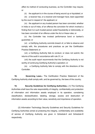 affect its method of conducting business, as the Controller may require;
or
(ii) the applicant is in the course of being wound up or liquidated; or
(iii) a receiver has, or a receiver and manager have, been appointed
by the court in respect of the applicant; or
(iv) the applicant or any trusted person has been convicted, whether
in India or out of India, of an offence the conviction for which involved a
finding that it or such trusted person acted fraudulently or dishonestly, or
has been convicted of an offence under the Act or these rules; or
(v) the Controller has invoked performance bond or banker’s
guarantee; or
(vi) a Certifying Authority commits breach of, or fails to observe and
comply with, the procedures and practices as per the Certification
Practice Statement; or
(vii) a Certifying Authority fails to conduct, or does not submit, the
returns of the audit in accordance with rule 31; or
(viii) the audit report recommends that the Certifying Authority is not
worthy of continuing Certifying Authority’s operation; or
(ix) a Certifying Authority fails to comply with the directions of the
Controller.
18. Governing Laws.- The Certification Practice Statement of the
Certifying Authority shall comply with, and be governed by, the laws of the country.
19. Security Guidelines for Certifying Authorities.- (1) The Certifying
Authorities shall have the sole responsibility of integrity, confidentiality and protection
of information and information assets employed in its operation, considering
classification, declassification, labeling, storage, access and destruction of
information assets according to their value, sensitivity and importance of operation.
(2) Information Technology Security Guidelines and Security Guidelines for
Certifying Authorities aimed at protecting the integrity, confidentiality and availability
of service of Certifying Authority are given in Schedule-II and Schedule-III
respectively.
 