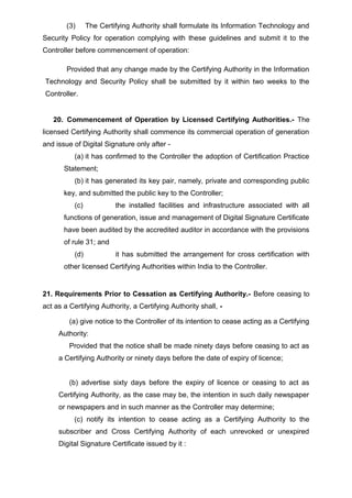 (3) The Certifying Authority shall formulate its Information Technology and
Security Policy for operation complying with these guidelines and submit it to the
Controller before commencement of operation:
Provided that any change made by the Certifying Authority in the Information
Technology and Security Policy shall be submitted by it within two weeks to the
Controller.
20. Commencement of Operation by Licensed Certifying Authorities.- The
licensed Certifying Authority shall commence its commercial operation of generation
and issue of Digital Signature only after -
(a) it has confirmed to the Controller the adoption of Certification Practice
Statement;
(b) it has generated its key pair, namely, private and corresponding public
key, and submitted the public key to the Controller;
(c) the installed facilities and infrastructure associated with all
functions of generation, issue and management of Digital Signature Certificate
have been audited by the accredited auditor in accordance with the provisions
of rule 31; and
(d) it has submitted the arrangement for cross certification with
other licensed Certifying Authorities within India to the Controller.
21. Requirements Prior to Cessation as Certifying Authority.- Before ceasing to
act as a Certifying Authority, a Certifying Authority shall, -
(a) give notice to the Controller of its intention to cease acting as a Certifying
Authority:
Provided that the notice shall be made ninety days before ceasing to act as
a Certifying Authority or ninety days before the date of expiry of licence;
(b) advertise sixty days before the expiry of licence or ceasing to act as
Certifying Authority, as the case may be, the intention in such daily newspaper
or newspapers and in such manner as the Controller may determine;
(c) notify its intention to cease acting as a Certifying Authority to the
subscriber and Cross Certifying Authority of each unrevoked or unexpired
Digital Signature Certificate issued by it :
 