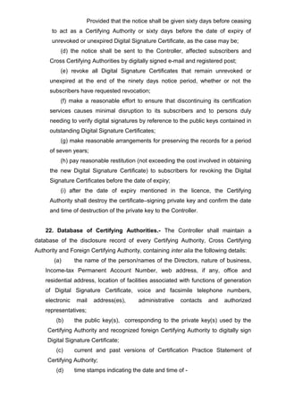 Provided that the notice shall be given sixty days before ceasing
to act as a Certifying Authority or sixty days before the date of expiry of
unrevoked or unexpired Digital Signature Certificate, as the case may be;
(d) the notice shall be sent to the Controller, affected subscribers and
Cross Certifying Authorities by digitally signed e-mail and registered post;
(e) revoke all Digital Signature Certificates that remain unrevoked or
unexpired at the end of the ninety days notice period, whether or not the
subscribers have requested revocation;
(f) make a reasonable effort to ensure that discontinuing its certification
services causes minimal disruption to its subscribers and to persons duly
needing to verify digital signatures by reference to the public keys contained in
outstanding Digital Signature Certificates;
(g) make reasonable arrangements for preserving the records for a period
of seven years;
(h) pay reasonable restitution (not exceeding the cost involved in obtaining
the new Digital Signature Certificate) to subscribers for revoking the Digital
Signature Certificates before the date of expiry;
(i) after the date of expiry mentioned in the licence, the Certifying
Authority shall destroy the certificate–signing private key and confirm the date
and time of destruction of the private key to the Controller.
22. Database of Certifying Authorities.- The Controller shall maintain a
database of the disclosure record of every Certifying Authority, Cross Certifying
Authority and Foreign Certifying Authority, containing inter alia the following details:
(a) the name of the person/names of the Directors, nature of business,
Income-tax Permanent Account Number, web address, if any, office and
residential address, location of facilities associated with functions of generation
of Digital Signature Certificate, voice and facsimile telephone numbers,
electronic mail address(es), administrative contacts and authorized
representatives;
(b) the public key(s), corresponding to the private key(s) used by the
Certifying Authority and recognized foreign Certifying Authority to digitally sign
Digital Signature Certificate;
(c) current and past versions of Certification Practice Statement of
Certifying Authority;
(d) time stamps indicating the date and time of -
 