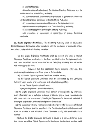 (i) grant of licence;
(ii) confirmation of adoption of Certification Practice Statement and its
earlier versions by Certifying Authority;
(iii) commencement of commercial operations of generation and issue
of Digital Signature Certificate by the Certifying Authority;
(iv) revocation or suspension of licence of Certifying Authority;
(v) commencement of operation of Cross Certifying Authority;
(vi)issue of recognition of foreign Certifying Authority;
(vii) revocation or suspension of recognition of foreign Certifying
Authority.
23. Digital Signature Certificate.- The Certifying Authority shall, for issuing the
Digital Signature Certificates, while complying with the provisions of section 35 of the
Act, also comply with the following, namely:-
(a) the Digital Signature Certificate shall be issued only after a Digital
Signature Certificate application in the form provided by the Certifying Authority
has been submitted by the subscriber to the Certifying Authority and the same
has been approved by it:
Provided that the application Form contains, inter alia, the
particulars given in the modal Form given in Schedule-IV;
(b) no interim Digital Signature Certificate shall be issued;
(c) the Digital Signature Certificate shall be generated by the Certifying
Authority upon receipt of an authorised and validated request for:-
(i) new Digital Signature Certificates;
(ii) Digital Signature Certificates renewal;
(d) the Digital Signature Certificate must contain or incorporate, by reference
such information, as is sufficient to locate or identify one or more repositories in
which revocation or suspension of the Digital Signature Certificate will be listed, if
the Digital Signature Certificate is suspended or revoked;
(e) the subscriber identity verification method employed for issuance of Digital
Signature Certificate shall be specified in the Certification Practice Statement and
shall be subject to the approval of the Controller during the application for a
licence;
(f) where the Digital Signature Certificate is issued to a person (referred to in
this clause as a New Digital Signature Certificate) on the basis of another valid
 
