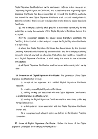 Digital Signature Certificate held by the said person (referred in this clause as an
Originating Digital Signature Certificate) and subsequently the originating Digital
Signature Certificate has been suspended or revoked, the Certifying Authority
that issued the new Digital Signature Certificate shall conduct investigations to
determine whether it is necessary to suspend or revoke the new Digital Signature
Certificate;
(g) the Certifying Authority shall provide a reasonable opportunity for the
subscriber to verify the contents of the Digital Signature Certificate before it is
accepted;
(h) if the subscriber accepts the issued Digital Signature Certificate, the
Certifying Authority shall publish a signed copy of the Digital Signature Certificate
in a repository;
(i) where the Digital Signature Certificate has been issued by the licensed
Certifying Authority and accepted by the subscriber, and the Certifying Authority
comes to know of any fact, or otherwise, that affects the validity or reliability of
such Digital Signature Certificate, it shall notify the same to the subscriber
immediately;
(j) all Digital Signature Certificates shall be issued with a designated expiry
date.
24. Generation of Digital Signature Certificate.- The generation of the Digital
Signature Certificate shall involve:
(a) receipt of an approved and verified Digital Signature Certificate
request;
(b) creating a new Digital Signature Certificate;
(c) binding the key pair associated with the Digital Signature Certificate to
a Digital Signature Certificate owner;
(d) issuing the Digital Signature Certificate and the associated public key
for operational use;
(e) a distinguished name associated with the Digital Signature Certificate
owner; and
(f) a recognized and relevant policy as defined in Certification Practice
Statement.
25. Issue of Digital Signature Certificate.- Before the issue of the Digital
Signature Certificate, the Certifying Authority shall:-
 